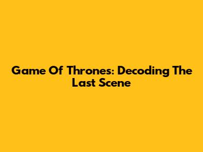 Game Of Thrones: Decoding The Last Scene