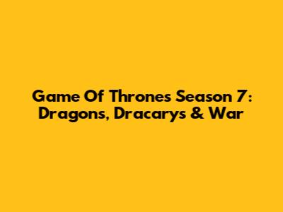 Game Of Thrones Season 7: Dragons, Dracarys & War