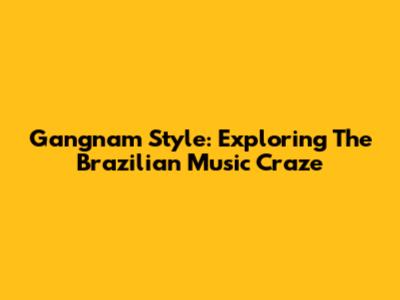 Gangnam Style: Exploring The Brazilian Music Craze