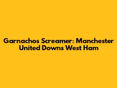 Garnacho's Screamer: Manchester United Downs West Ham