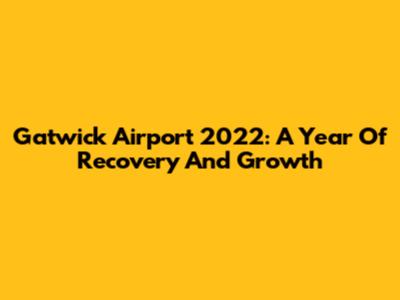 Gatwick Airport 2022: A Year Of Recovery And Growth