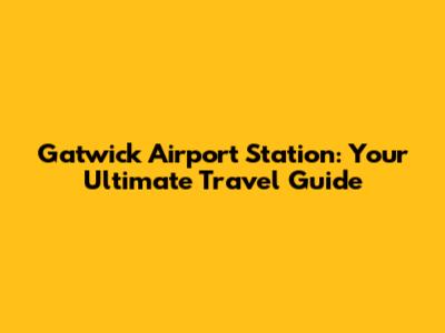 Gatwick Airport Station: Your Ultimate Travel Guide