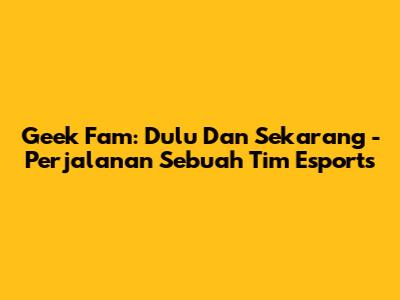 Geek Fam: Dulu Dan Sekarang - Perjalanan Sebuah Tim Esports