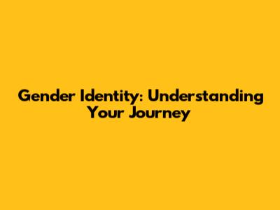Gender Identity: Understanding Your Journey