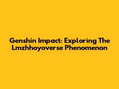 Genshin Impact: Exploring The Lmzhhoyoverse Phenomenon