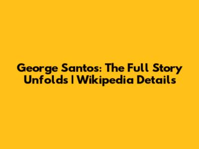 George Santos: The Full Story Unfolds | Wikipedia Details