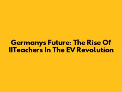Germany's Future: The Rise Of IITeachers In The EV Revolution