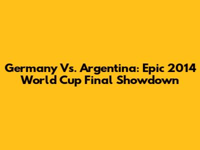 Germany Vs. Argentina: Epic 2014 World Cup Final Showdown