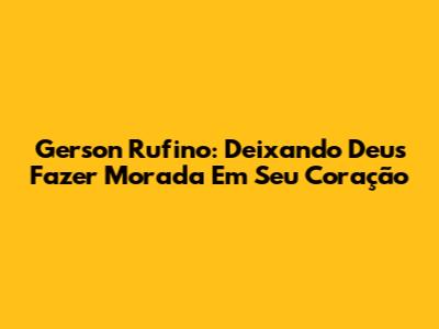 Gerson Rufino: Deixando Deus Fazer Morada Em Seu Coração