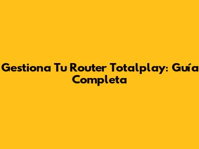 Gestiona Tu Router Totalplay: Guía Completa