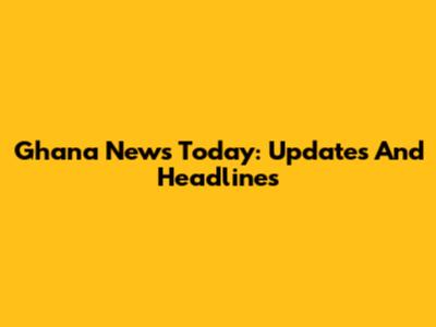 Ghana News Today: Updates And Headlines