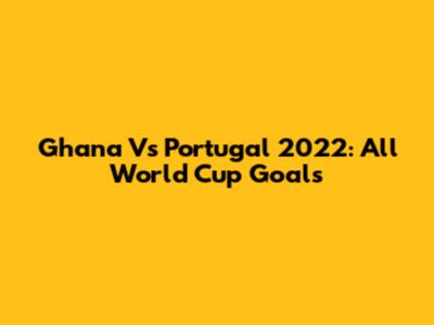 Ghana Vs Portugal 2022: All World Cup Goals