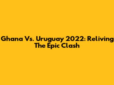 Ghana Vs. Uruguay 2022: Reliving The Epic Clash