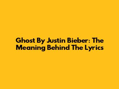 Ghost By Justin Bieber: The Meaning Behind The Lyrics