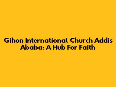 Gihon International Church Addis Ababa: A Hub For Faith