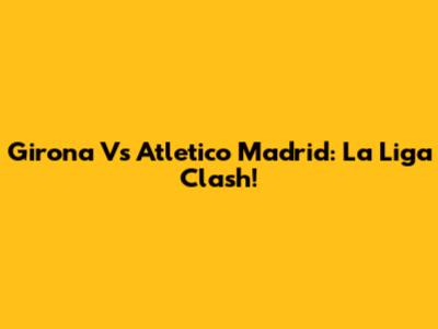 Girona Vs Atletico Madrid: La Liga Clash!