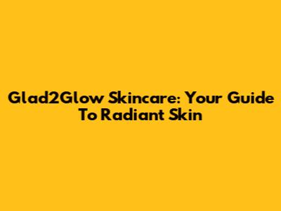 Glad2Glow Skincare: Your Guide To Radiant Skin