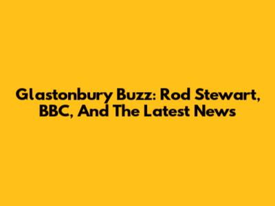 Glastonbury Buzz: Rod Stewart, BBC, And The Latest News