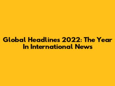 Global Headlines 2022: The Year In International News