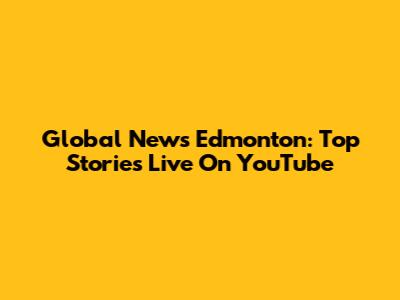 Global News Edmonton: Top Stories Live On YouTube
