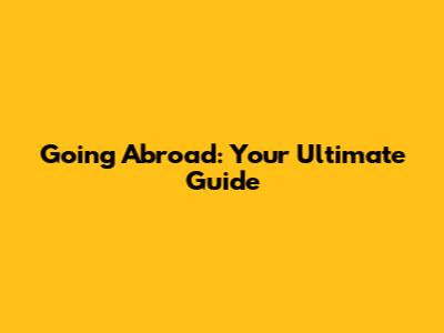 Going Abroad: Your Ultimate Guide
