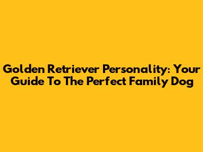 Golden Retriever Personality: Your Guide To The Perfect Family Dog