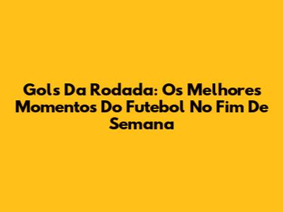 Gols Da Rodada: Os Melhores Momentos Do Futebol No Fim De Semana