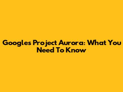 Google's Project Aurora: What You Need To Know