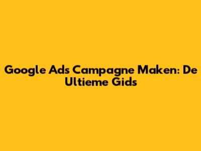 Google Ads Campagne Maken: De Ultieme Gids
