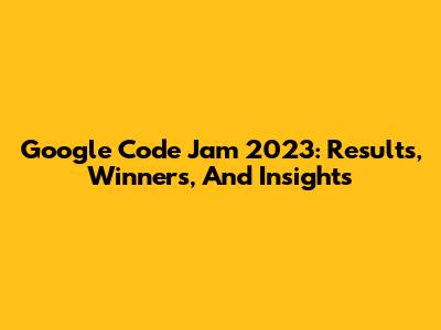 Google Code Jam 2023: Results, Winners, And Insights