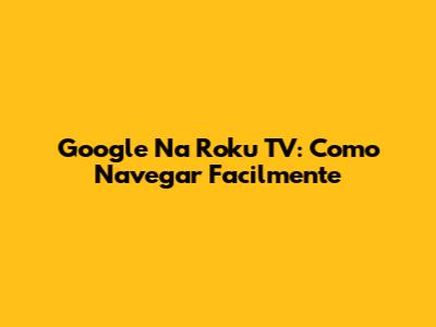 Google Na Roku TV: Como Navegar Facilmente