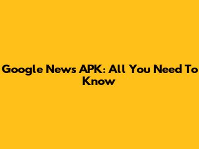 Google News APK: All You Need To Know