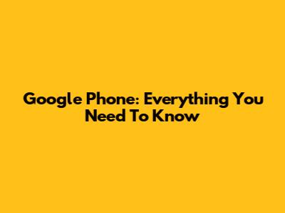 Google Phone: Everything You Need To Know