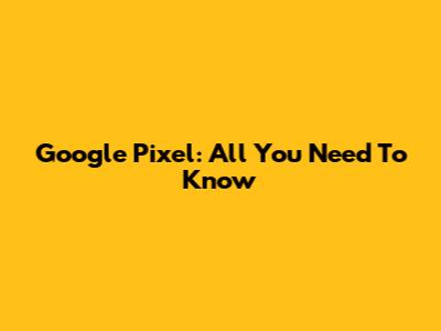 Google Pixel: All You Need To Know