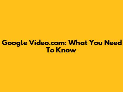 Google Video.com: What You Need To Know