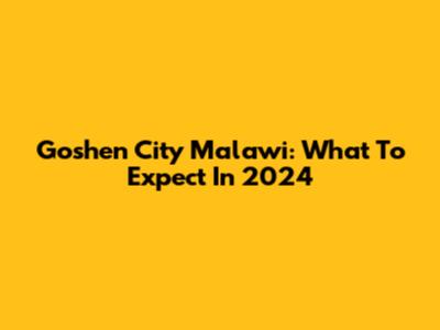 Goshen City Malawi: What To Expect In 2024
