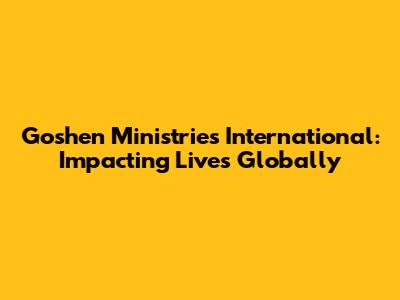 Goshen Ministries International: Impacting Lives Globally
