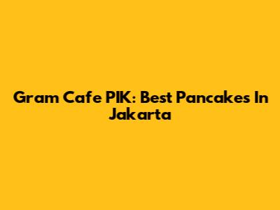 Gram Cafe PIK: Best Pancakes In Jakarta