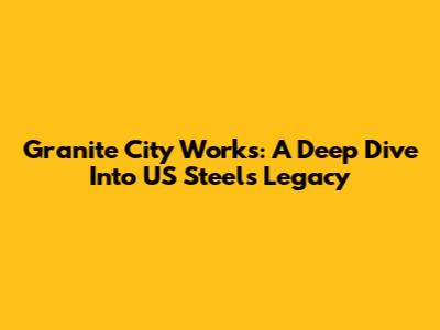 Granite City Works: A Deep Dive Into US Steel's Legacy