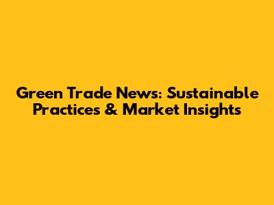 Green Trade News: Sustainable Practices & Market Insights
