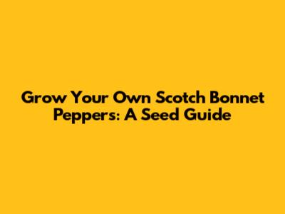 Grow Your Own Scotch Bonnet Peppers: A Seed Guide