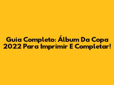 Guia Completo: Álbum Da Copa 2022 Para Imprimir E Completar!