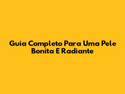 Guia Completo Para Uma Pele Bonita E Radiante