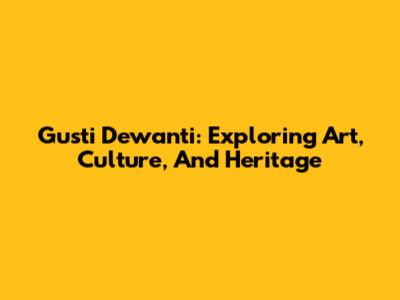 Gusti Dewanti: Exploring Art, Culture, And Heritage