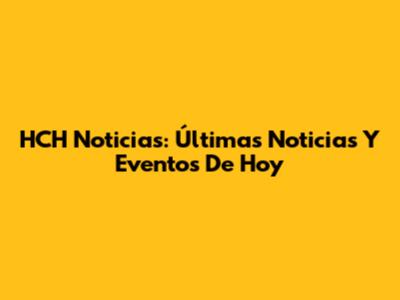HCH Noticias: Últimas Noticias Y Eventos De Hoy