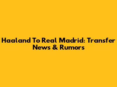 Haaland To Real Madrid: Transfer News & Rumors
