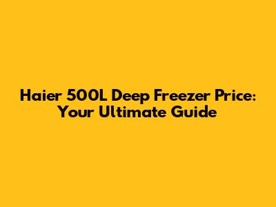 Haier 500L Deep Freezer Price: Your Ultimate Guide