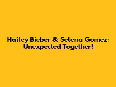 Hailey Bieber & Selena Gomez: Unexpected Together!