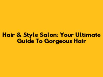 Hair & Style Salon: Your Ultimate Guide To Gorgeous Hair