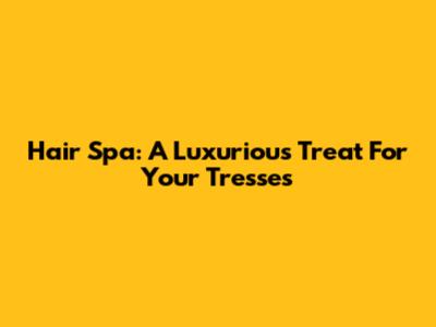 Hair Spa: A Luxurious Treat For Your Tresses